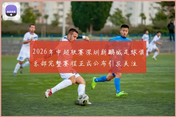 2026年中超联赛深圳新鹏城足球俱乐部完整赛程正式公布引发关注