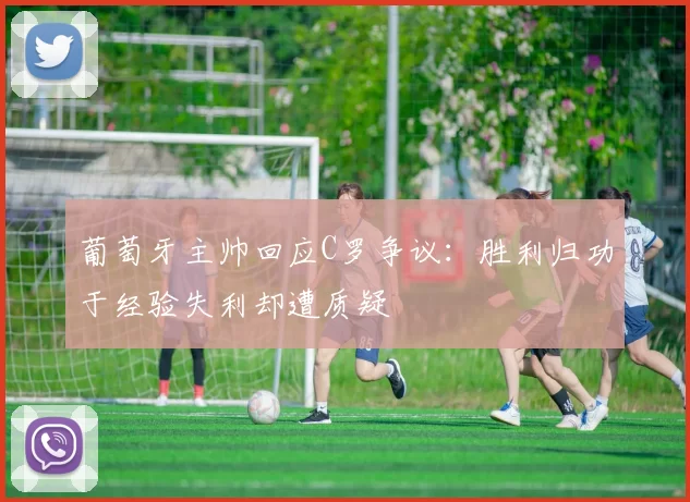 葡萄牙主帅回应C罗争议：胜利归功于经验失利却遭质疑