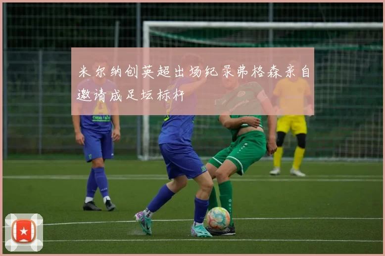 米尔纳创英超出场纪录弗格森亲自邀请成足坛标杆