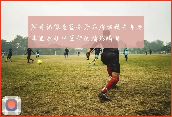 阿奇福德重签乔丹品牌回顾去年与库里共赴中国行的精彩瞬间